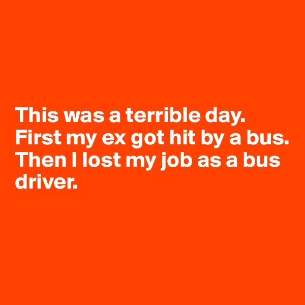 



This was a terrible day. 
First my ex got hit by a bus.
Then I lost my job as a bus driver.



