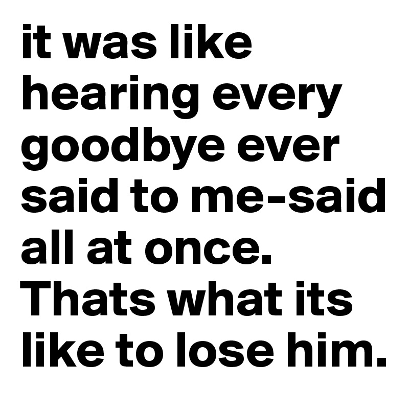 it was like hearing every goodbye ever said to me-said all at once. Thats what its like to lose him. 