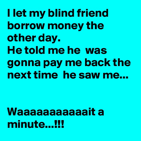 I let my blind friend borrow money the other day.  
He told me he  was gonna pay me back the next time  he saw me...


Waaaaaaaaaaait a minute...!!!