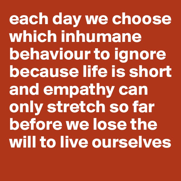 each day we choose which inhumane behaviour to ignore because life is short and empathy can only stretch so far before we lose the will to live ourselves