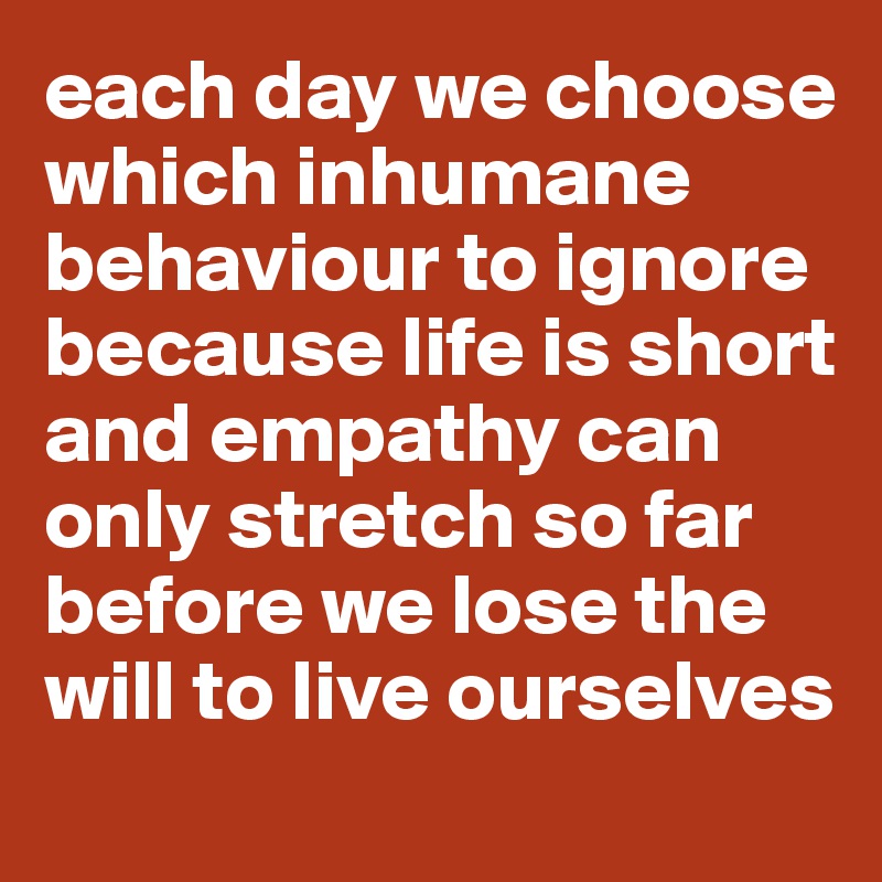 each day we choose which inhumane behaviour to ignore because life is short and empathy can only stretch so far before we lose the will to live ourselves