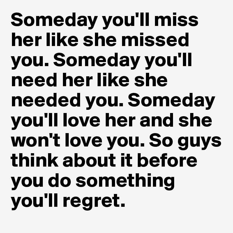 Someday you'll miss her like she missed you. Someday you'll need her like she needed you. Someday you'll love her and she won't love you. So guys think about it before you do something you'll regret.