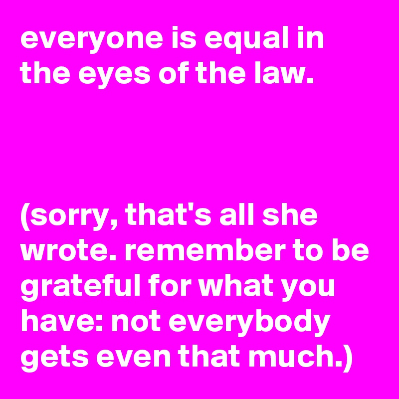 everyone is equal in the eyes of the law.



(sorry, that's all she wrote. remember to be grateful for what you have: not everybody gets even that much.)