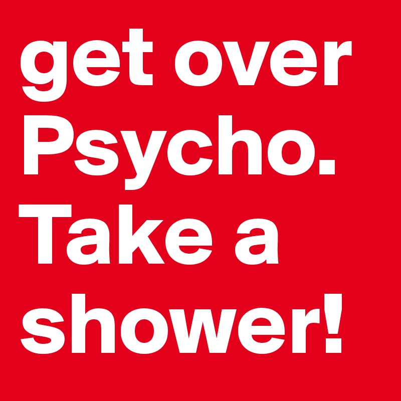 get over Psycho. Take a shower!