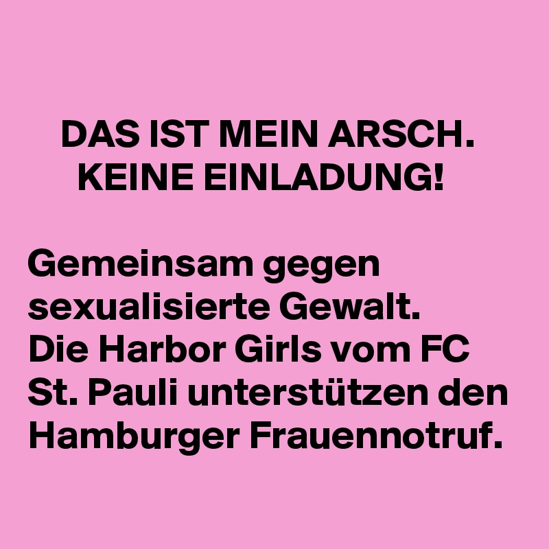 

    DAS IST MEIN ARSCH.
      KEINE EINLADUNG!

Gemeinsam gegen           sexualisierte Gewalt.    
Die Harbor Girls vom FC St. Pauli unterstützen den Hamburger Frauennotruf.
