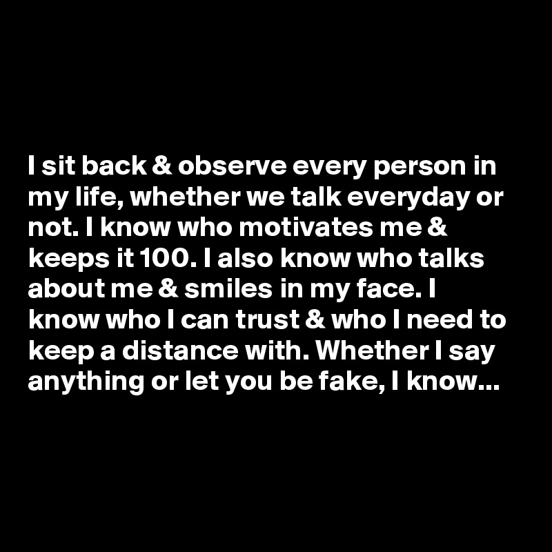 



I sit back & observe every person in my life, whether we talk everyday or not. I know who motivates me & keeps it 100. I also know who talks about me & smiles in my face. I know who I can trust & who I need to keep a distance with. Whether I say anything or let you be fake, I know...



