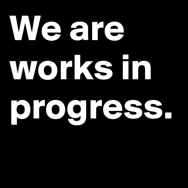 We are works in progress.