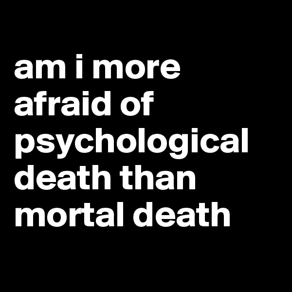 
am i more afraid of psychological death than mortal death
