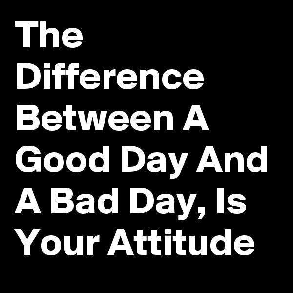 The Difference Between A Good Day And A Bad Day, Is Your Attitude 