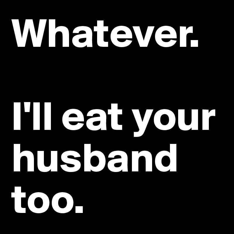 Whatever. 

I'll eat your husband too.