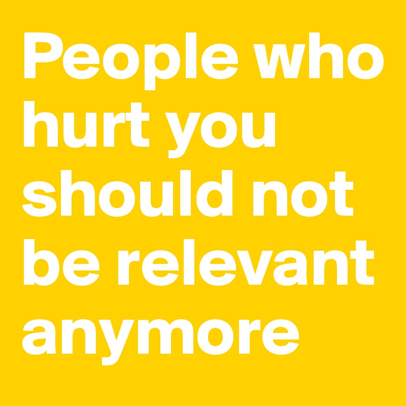 People who hurt you should not be relevant anymore