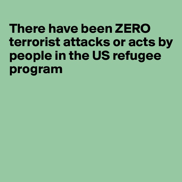 
There have been ZERO terrorist attacks or acts by 
people in the US refugee
program






