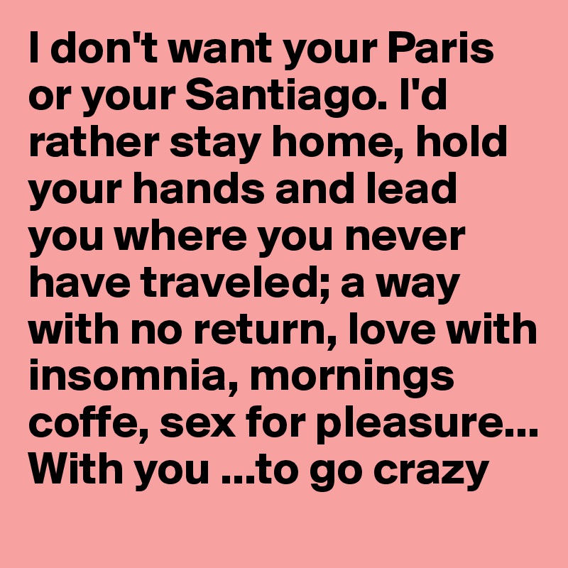 I don't want your Paris or your Santiago. I'd rather stay home, hold your hands and lead you where you never have traveled; a way with no return, love with insomnia, mornings coffe, sex for pleasure... 
With you ...to go crazy 
