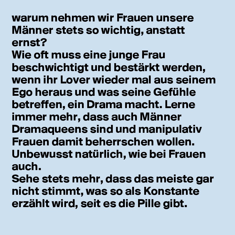 warum nehmen wir Frauen unsere Männer stets so wichtig, anstatt ernst? 
Wie oft muss eine junge Frau beschwichtigt und bestärkt werden, wenn ihr Lover wieder mal aus seinem Ego heraus und was seine Gefühle betreffen, ein Drama macht. Lerne immer mehr, dass auch Männer Dramaqueens sind und manipulativ Frauen damit beherrschen wollen.
Unbewusst natürlich, wie bei Frauen auch. 
Sehe stets mehr, dass das meiste gar nicht stimmt, was so als Konstante erzählt wird, seit es die Pille gibt.