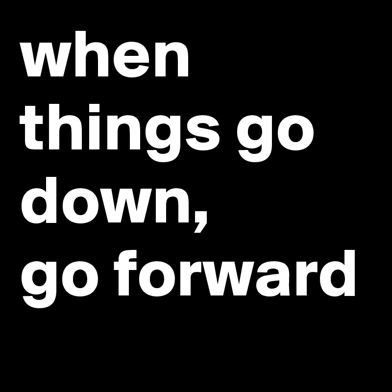 when things go down,
go forward