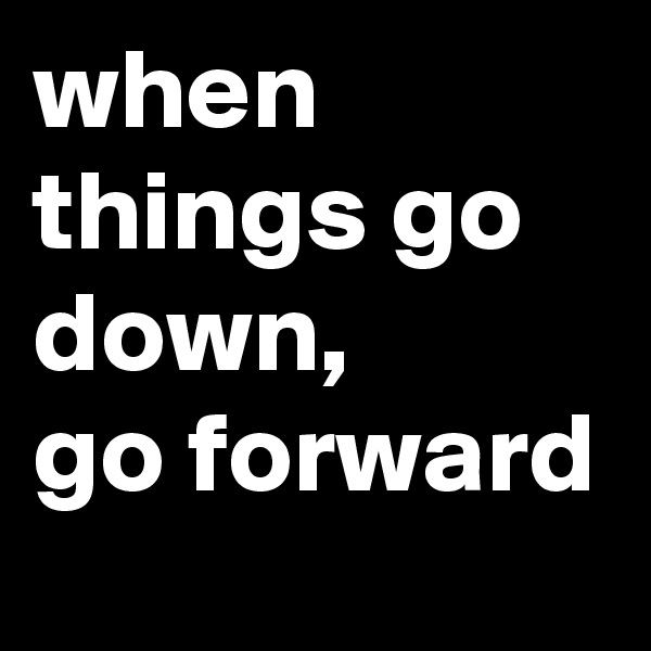 when things go down,
go forward