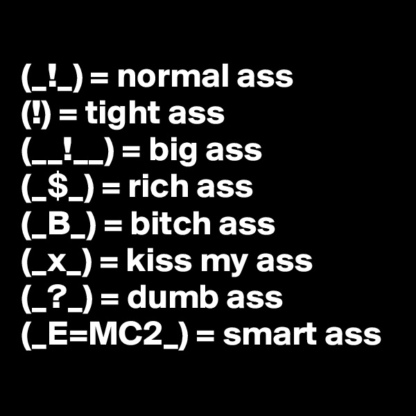 
(_!_) = normal ass
(!) = tight ass
(__!__) = big ass
(_$_) = rich ass
(_B_) = bitch ass
(_x_) = kiss my ass
(_?_) = dumb ass
(_E=MC2_) = smart ass
