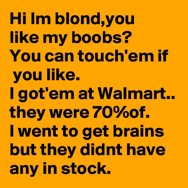 Hi Im blond,you 
like my boobs?
You can touch'em if
 you like.
I got'em at Walmart.. they were 70%of.
I went to get brains but they didnt have any in stock. 