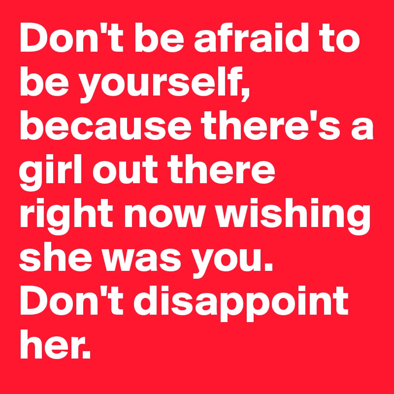 Don't be afraid to be yourself,
because there's a girl out there right now wishing she was you.
Don't disappoint her.