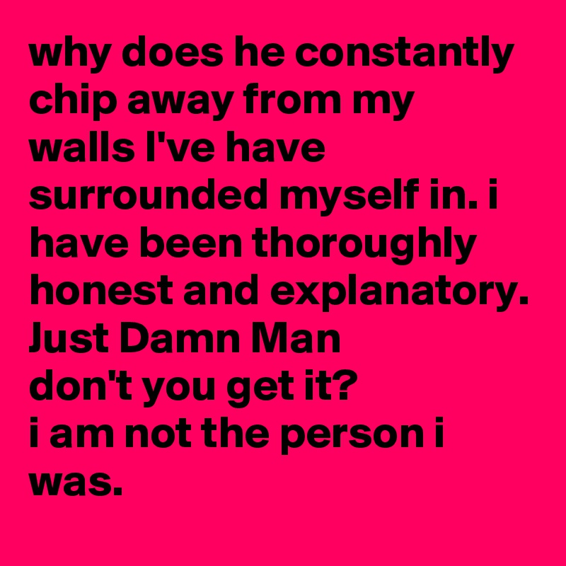 why does he constantly chip away from my walls I've have surrounded myself in. i have been thoroughly honest and explanatory. 
Just Damn Man
don't you get it? 
i am not the person i was.  