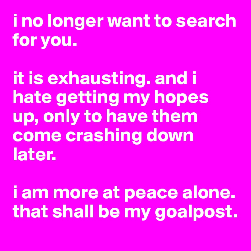i no longer want to search for you. 

it is exhausting. and i hate getting my hopes up, only to have them come crashing down later. 

i am more at peace alone. that shall be my goalpost. 