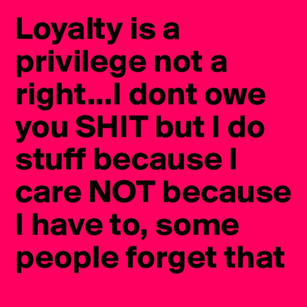 Loyalty is a privilege not a right...I dont owe you SHIT but I do stuff because I care NOT because I have to, some people forget that