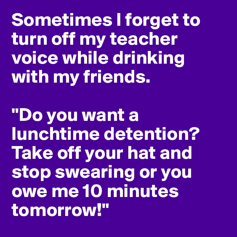 Sometimes I forget to turn off my teacher voice while drinking with my friends. 

"Do you want a lunchtime detention? Take off your hat and stop swearing or you owe me 10 minutes tomorrow!"