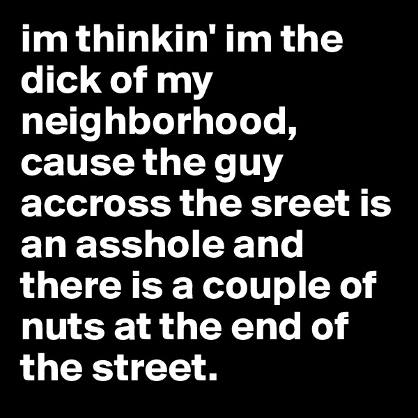 im thinkin' im the dick of my         neighborhood, cause the guy accross the sreet is an asshole and there is a couple of nuts at the end of the street. 