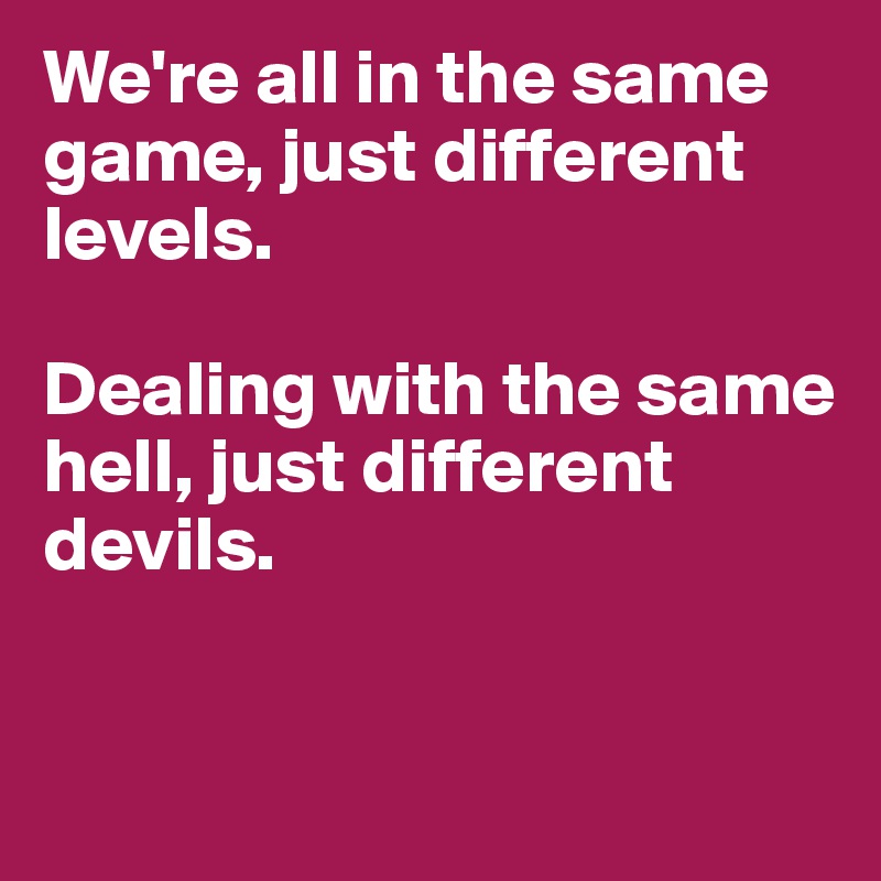 We're all in the same game, just different levels.

Dealing with the same hell, just different devils.


