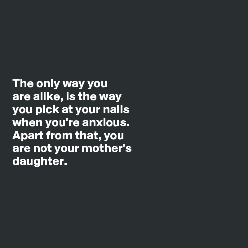 




The only way you 
are alike, is the way 
you pick at your nails 
when you're anxious. 
Apart from that, you 
are not your mother's 
daughter. 




