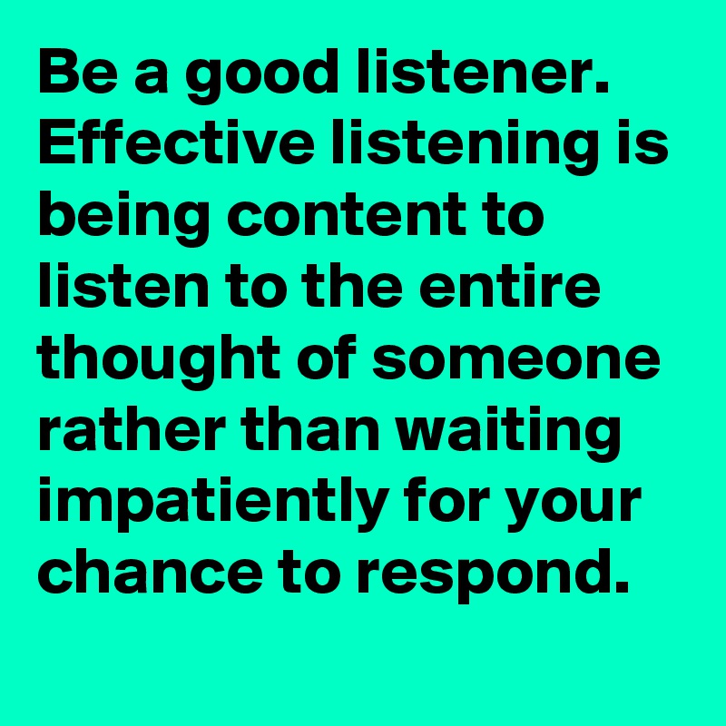 Be a good listener. Effective listening is being content to listen to the entire thought of someone rather than waiting impatiently for your chance to respond.