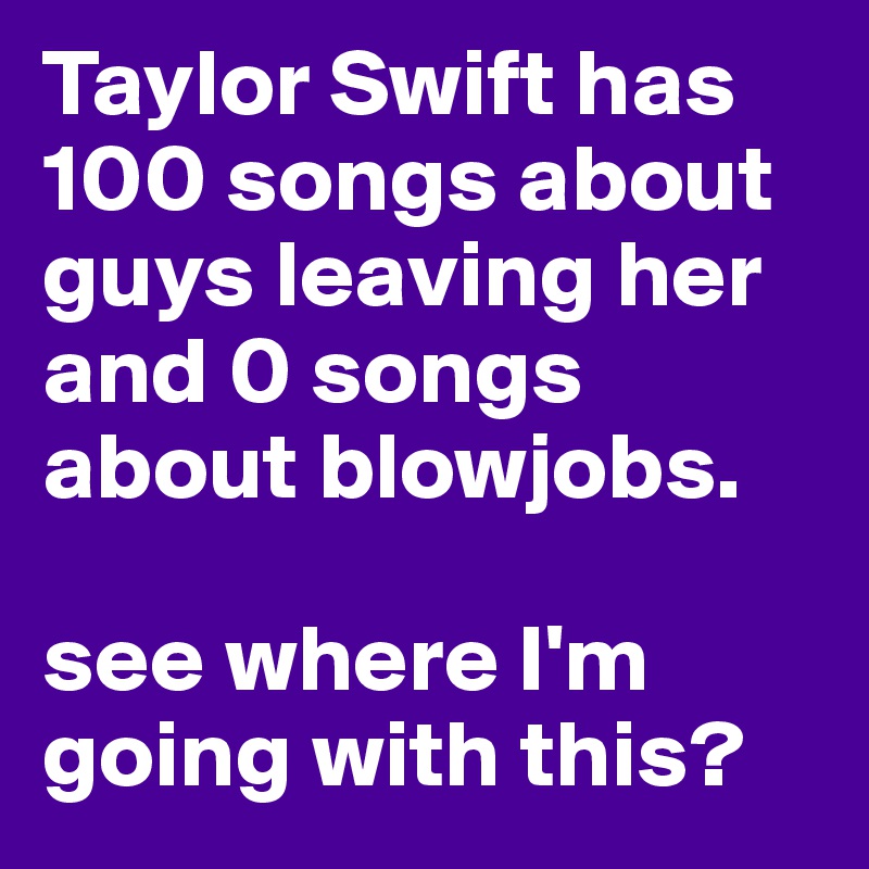 Taylor Swift has 100 songs about guys leaving her and 0 songs about blowjobs. 

see where I'm going with this?