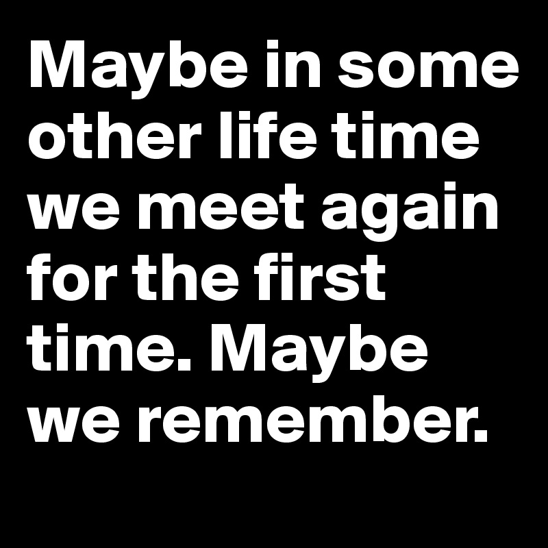 Maybe in some other life time we meet again for the first time. Maybe we remember. 