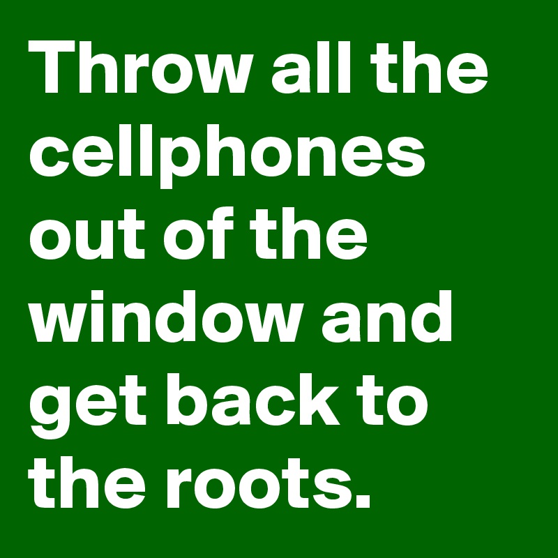Throw all the cellphones out of the window and get back to the roots.