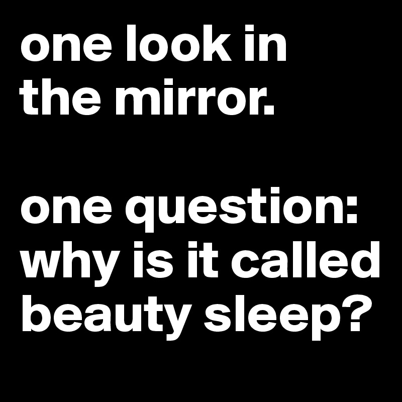 one look in 
the mirror.

one question: why is it called beauty sleep?