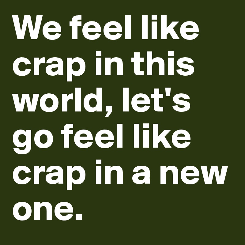 We feel like crap in this world, let's go feel like crap in a new one.