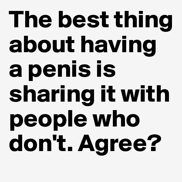 The best thing about having a penis is sharing it with people who don't. Agree?