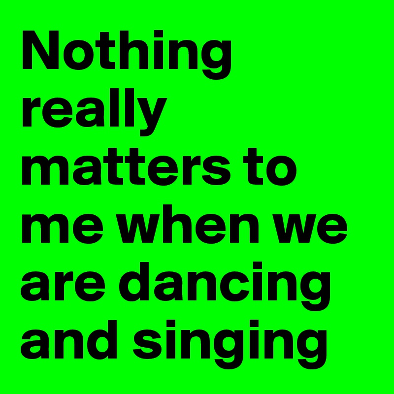 Nothing really matters to me when we are dancing and singing