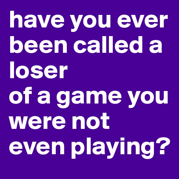 have you ever been called a loser
of a game you were not even playing?