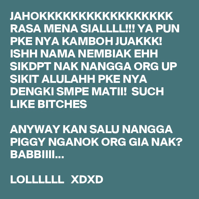 JAHOKKKKKKKKKKKKKKKKK RASA MENA SIALLLL!!! YA PUN PKE NYA KAMBOH JUAKKK! ISHH NAMA NEMBIAK EHH SIKDPT NAK NANGGA ORG UP SIKIT ALULAHH PKE NYA DENGKI SMPE MATII!  SUCH LIKE BITCHES

ANYWAY KAN SALU NANGGA PIGGY NGANOK ORG GIA NAK? BABBIIII... 

LOLLLLLL   XDXD 