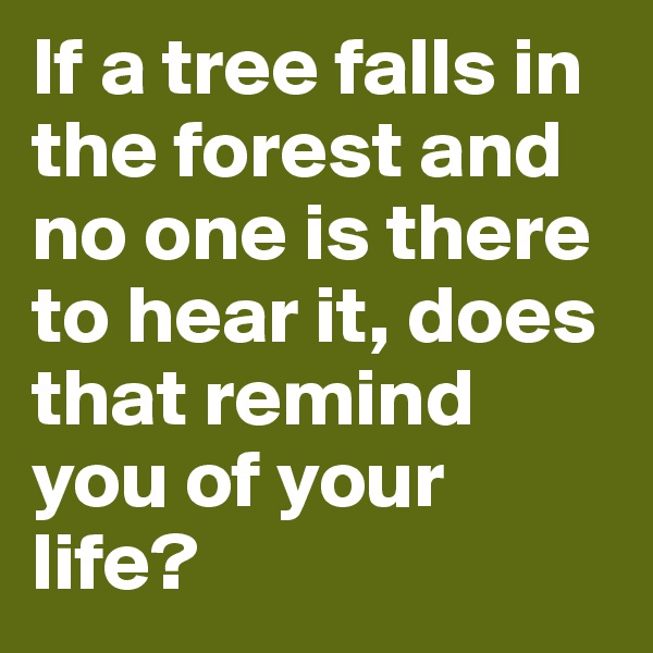 If a tree falls in the forest and no one is there to hear it, does that remind you of your life?