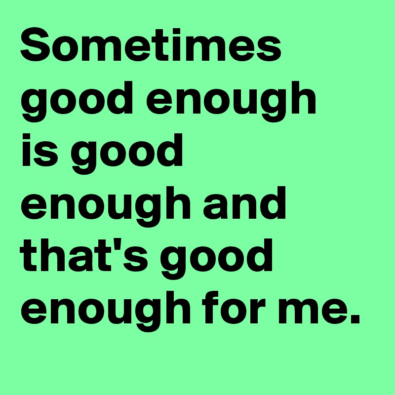 Sometimes good enough is good enough and that's good enough for me.