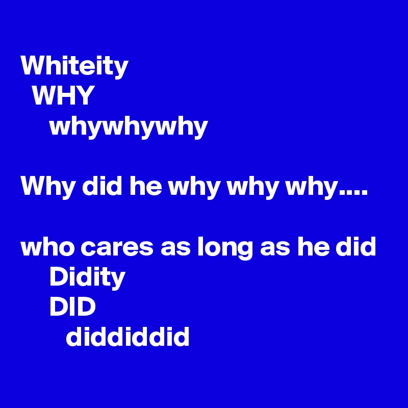 
Whiteity
  WHY
     whywhywhy

Why did he why why why....

who cares as long as he did
     Didity
     DID
        diddiddid
