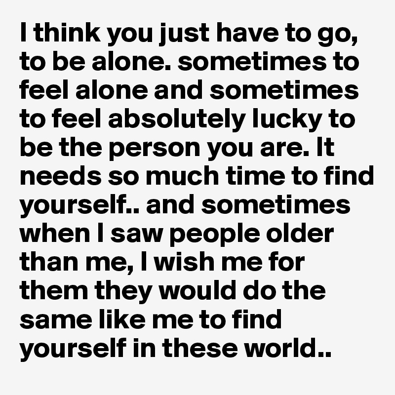 I think you just have to go, to be alone. sometimes to feel alone and sometimes to feel absolutely lucky to be the person you are. It needs so much time to find yourself.. and sometimes when I saw people older than me, I wish me for them they would do the same like me to find yourself in these world..