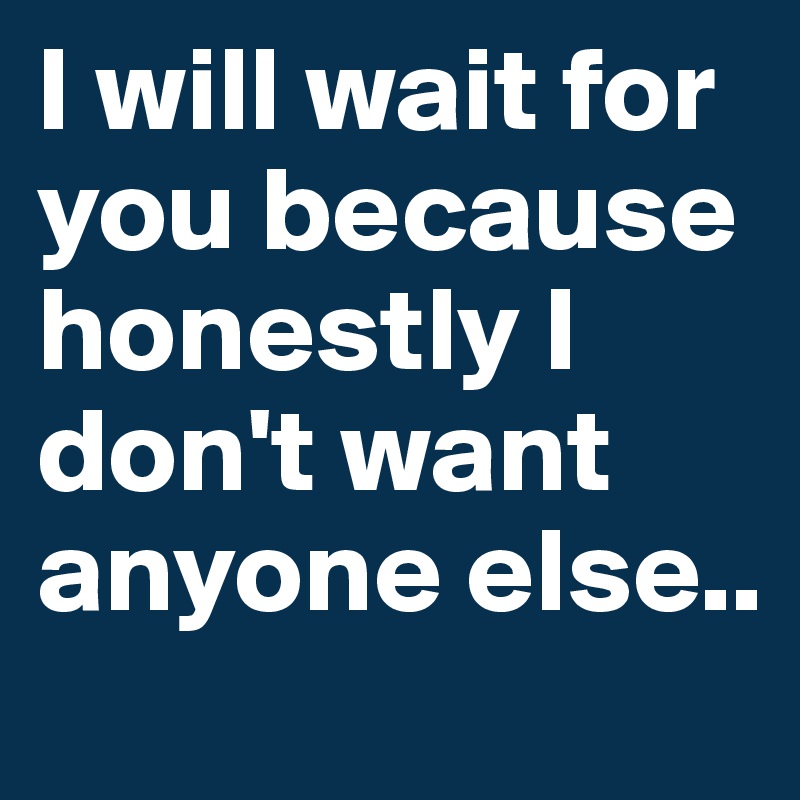 I will wait for you because honestly I don't want anyone else..