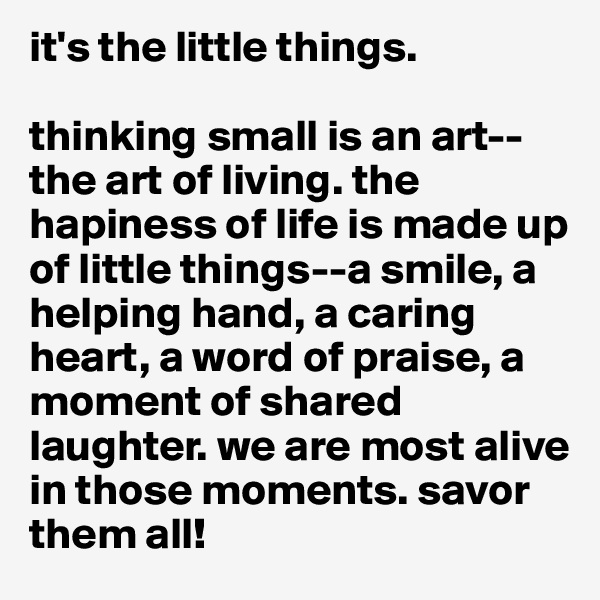 it's the little things. 

thinking small is an art--the art of living. the hapiness of life is made up of little things--a smile, a helping hand, a caring heart, a word of praise, a moment of shared laughter. we are most alive in those moments. savor them all! 