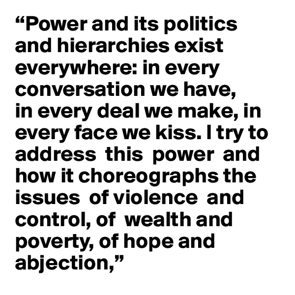 “Power and its politics 
and hierarchies exist everywhere: in every conversation we have, 
in every deal we make, in every face we kiss. I try to address  this  power  and how it choreographs the issues  of violence  and control, of  wealth and poverty, of hope and abjection,” 