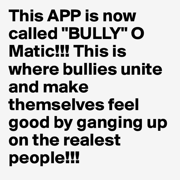 This APP is now called "BULLY" O Matic!!! This is where bullies unite and make themselves feel good by ganging up on the realest people!!!