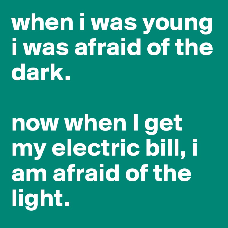 when i was young i was afraid of the dark. 

now when I get my electric bill, i am afraid of the light.