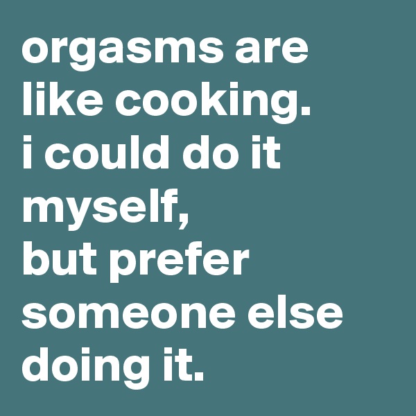 orgasms are like cooking. 
i could do it myself, 
but prefer someone else doing it.